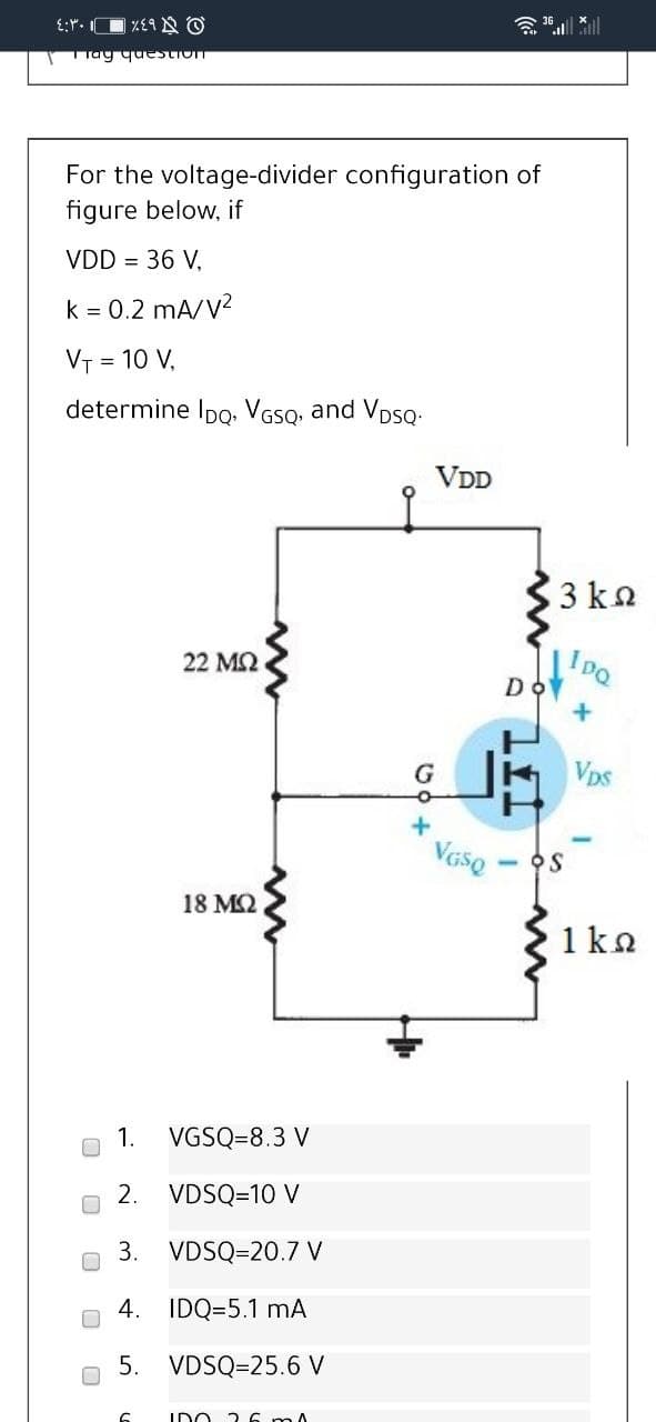 TTay question
For the voltage-divider configuration of
figure below, if
VDD = 36 V,
k = 0.2 mA/V2
VT = 10 V,
determine Ipo. VGSQ, and VDSQ:
VDD
3 kn
22 M2
DO
VDs
Vaso
18 M2
1 ka
1.
VGSQ=8.3 V
2.
VDSQ=10 V
3.
VDSQ=20.7 V
4.
IDQ=5.1 mA
5.
VDSQ=25.6 V
IDO 26 mA
