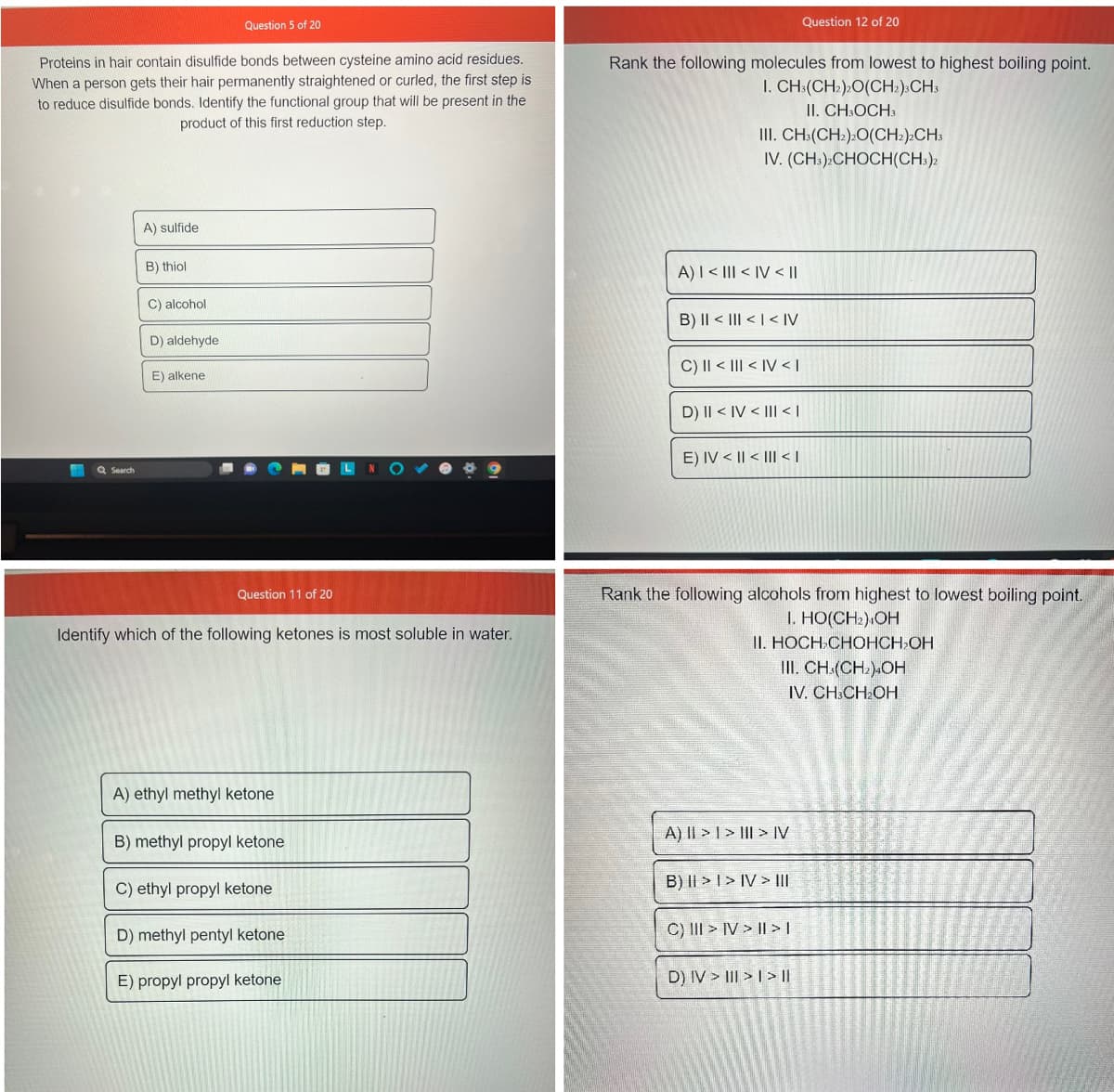 Proteins in hair contain disulfide bonds between cysteine amino acid residues.
When a person gets their hair permanently straightened or curled, the first step is
to reduce disulfide bonds. Identify the functional group that will be present in the
product of this first reduction step.
H Q Search
A) sulfide
B) thiol
C) alcohol
D) aldehyde
Question 5 of 20
E) alkene
Question 11 of 20
Identify which of the following ketones is most soluble in water.
A) ethyl methyl ketone
B) methyl propyl ketone
C) ethyl propyl ketone
D) methyl pentyl ketone
E) propyl propyl ketone
Rank the following molecules from lowest to highest boiling point.
I. CH3(CH₂)2O(CH2)3CH3
II. CH3OCH 3
III. CH3(CH₂)2O(CH2)2CH3
IV. (CH3)2CHOCH(CH3)2
A) I < III <IV < II
B) II <<< IV
C) || < | <IV <I
D) II < IV < III < |
E) IV < II < III <I
Rank the following alcohols from highest to lowest boiling point.
1. HO(CH₂) OH
II. HOCH CHOHCH₂OH
Question 12 of 20
III. CH(CH₂)4OH
IV. CH3CH₂OH
A) || > | > | > IV
B) >> IV> III
C) III > IV> | > |
D) IV> III>I> ||