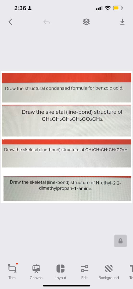 <
2:36:
Draw the structural condensed formula for benzoic acid.
4
Trim
(33
Draw the skeletal (line-bond) structure of
CH3CH2CH2CH2CO2CH3.
Draw the skeletal (line-bond) structure of CH3CH2CH2CH2CO2H.
Draw the skeletal (line-bond) structure of N-ethyl-2,2-
dimethylpropan-1-amine.
{
Canvas
Layout
→
96
Edit
"
Background Te