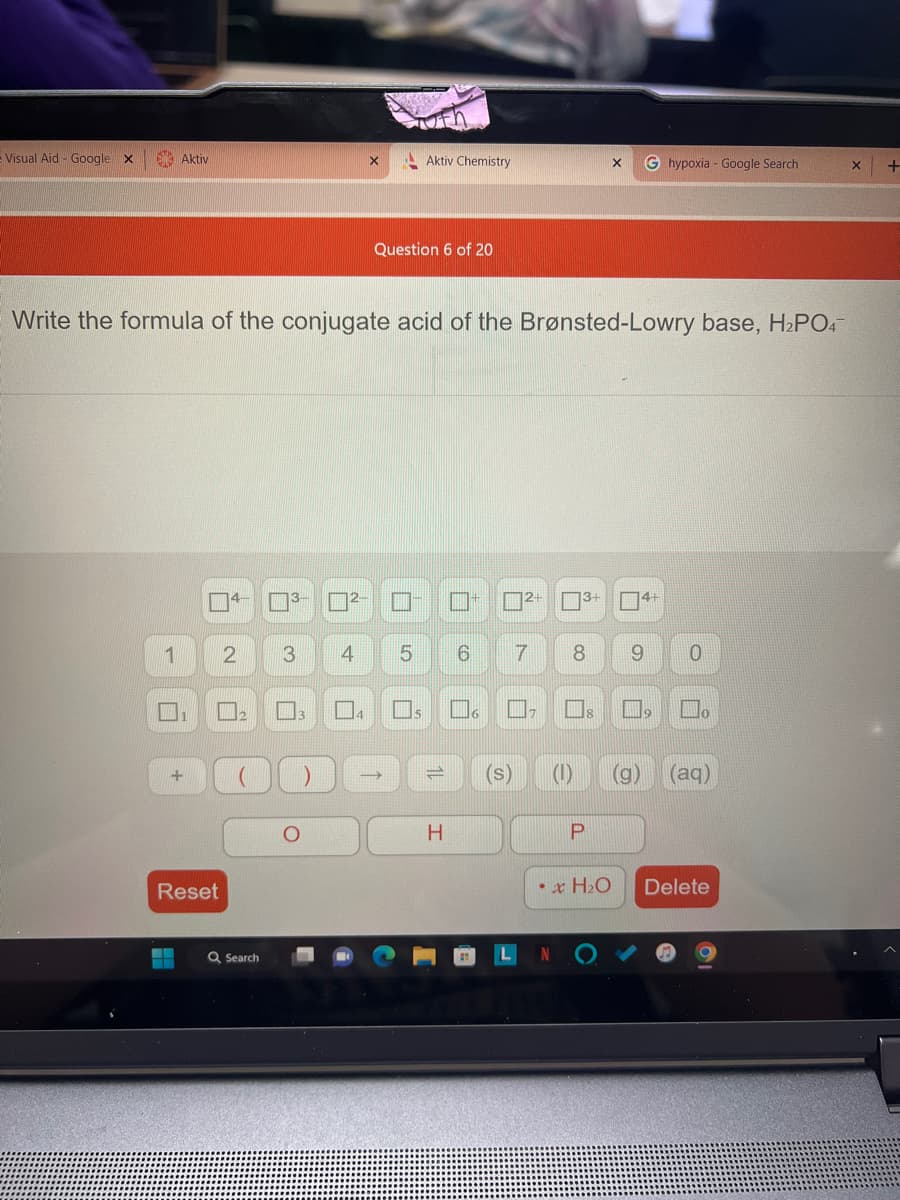 Visual Aid - Google X
Aktiv
1
▬
+
Reset
Write the formula of the conjugate acid of the Brønsted-Lowry base, H₂PO4
4-
3- ²-
2 3
Q Search
4
X
M₁
Question 6 of 20
Aktiv Chemistry
→
5 6
U
H
6
2+
7
■₂
3+
8
(s) (1)
P
X Ghypoxia - Google Search
x H₂O
4+
9 0
□
(g)
口。
(aq)
Delete
X
+