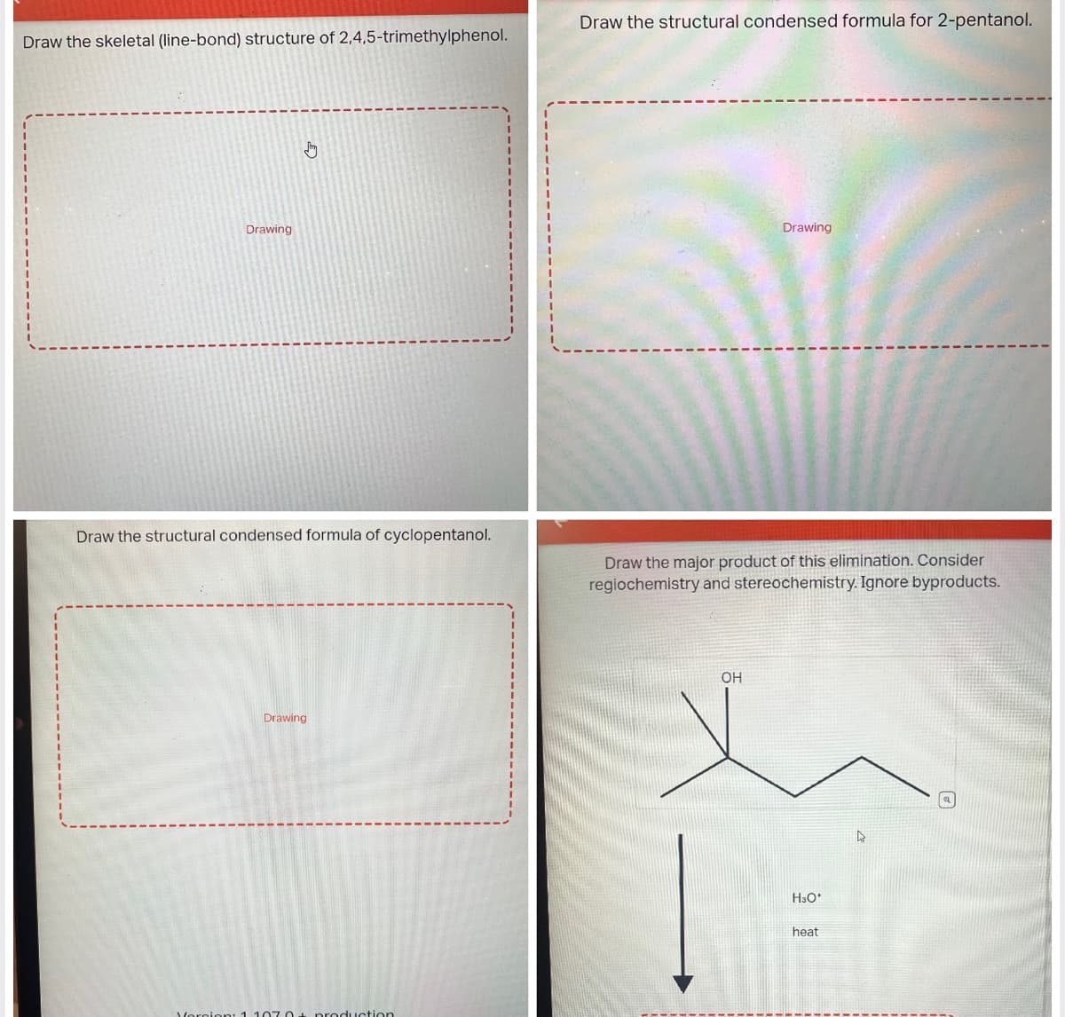 Draw the skeletal (line-bond) structure of 2,4,5-trimethylphenol.
Drawing
Draw the structural condensed formula of cyclopentanol.
Drawing
Version: 1.1070+ production
Draw the structural condensed formula for 2-pentanol.
Drawing
Draw the major product of this elimination. Consider
regiochemistry and stereochemistry. Ignore byproducts.
OH
H3O*
heat
▷