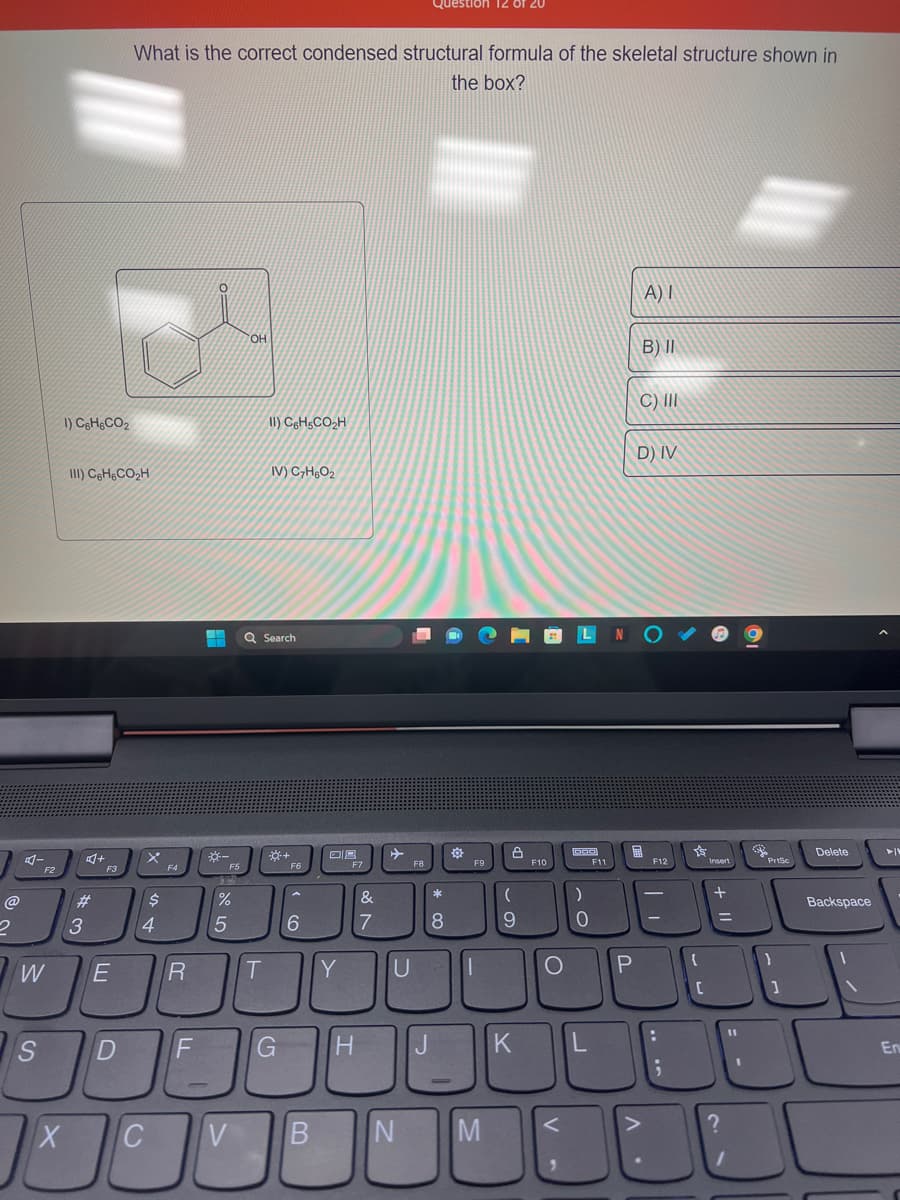 @
2
4-
F2
W
S
1) C6H6CO₂
X
III) C6H6CO₂H
#
3
F3
E
D
What is the correct condensed structural formula of the skeletal structure shown in
the box?
$
4
C
F4
R
F
0
+
F5
%
5
V
OH
II) C6H5CO₂H
T
IV) C₂H6O₂
Q Search
G
F6
6
B
OR
Y
F7
&
7
U
F8
H J
N
Question 120 of 20
*
8
한
F9
M
(
9
F10
O
LN
<
)
0
K L
F11
P
A) I
B) II
C) III
D) IV
F12
-
-
:
;
s
{
[
Insert
11 +
=
?
1
11
1
32
PrtSc
}
1
Delete
Backspace
En