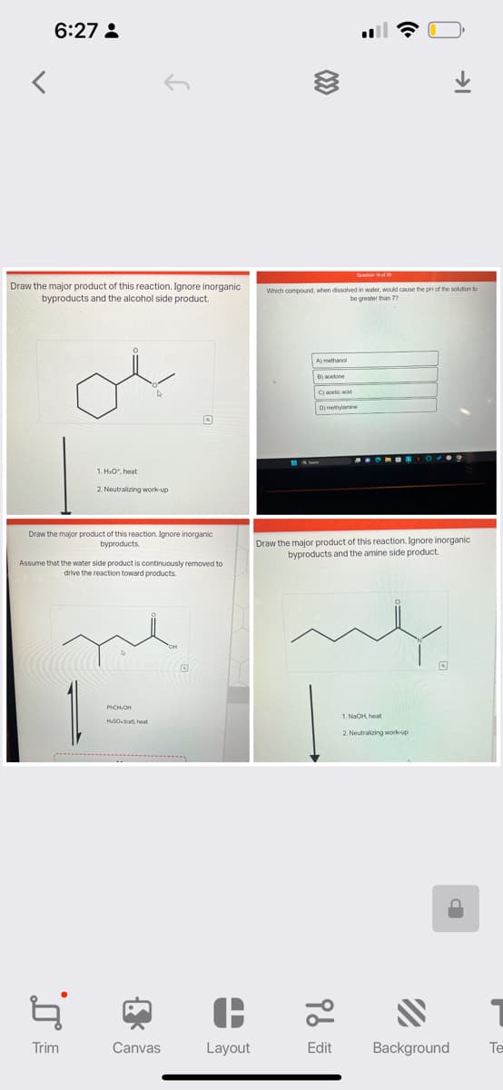 <
6:27:
Draw the major product of this reaction. Ignore inorganic
byproducts and the alcohol side product.
1. HO, heat
2. Neutralizing work-up
Draw the major product of this reaction. Ignore inorganic
byproducts.
Assume that the water side product is continuously removed to
drive the reaction toward products.
Ę
Trim
PHCHIOH
HuSO (cat, heat
{
Canvas
OH
O
Layout
Which compound, when dissolved in water, would cause the pH of the solution to
be greater than 77
A) methanol
B) acetone
C) acetic acid
D) methylamine
96
SONONIC
Draw the major product of this reaction. Ignore inorganic
byproducts and the amine side product.
Edit
→
1. NaOH, heat
2. Neutralizing work-up
"
Background Te