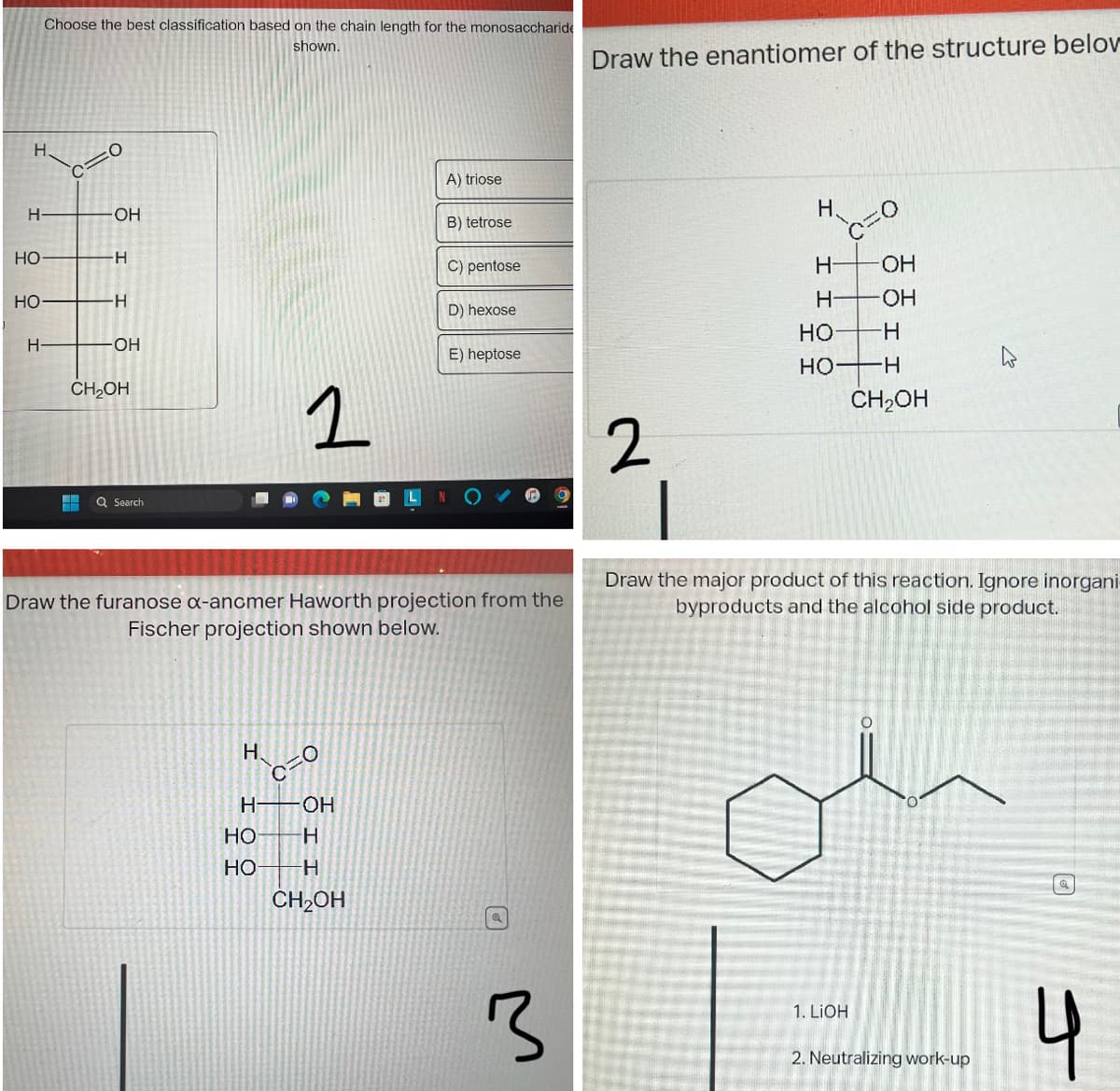 H
H
HO
HO
Choose the best classification based on the chain length for the monosaccharide
shown.
H
C
:O
OH
H
H
-OH
CH₂OH
Q Search
1
H 0
OH
H-
HO H
HO
A) triose
H
CH₂OH
B) tetrose
Draw the furanose α-ancmer Haworth projection from the
Fischer projection shown below.
C) pentose
D) hexose
E) heptose
3
Draw the enantiomer of the structure belov
2
H
H-
H
HO
HO
-OH
-OH
-H
H
CH₂OH
Draw the major product of this reaction. Ignore inorgani
byproducts and the alcohol side product.
1. LiOH
2. Neutralizing work-up
a
J