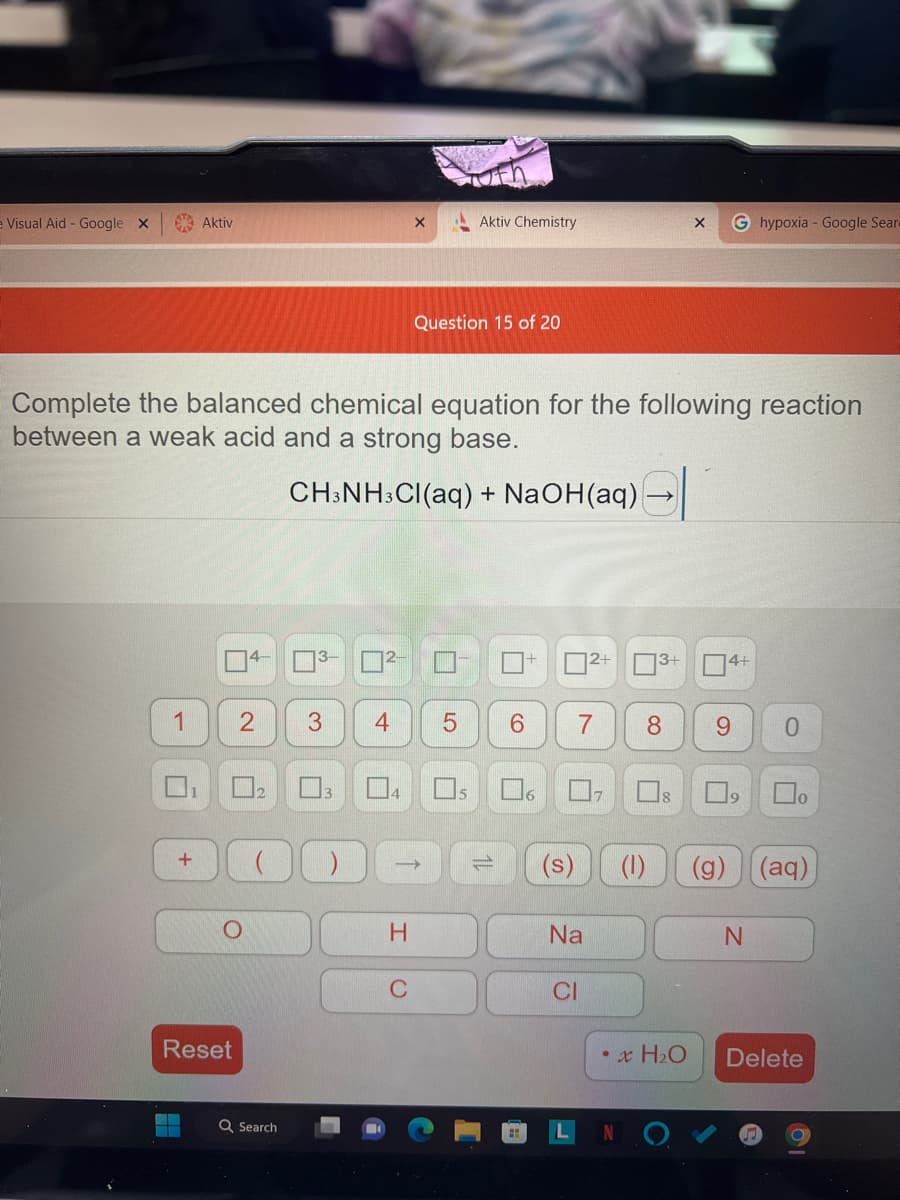 Visual Aid - Google X
1
Aktiv
1
H
Complete the balanced chemical equation for the following reaction
between a weak acid and a strong base.
CH3NH3Cl(aq) + NaOH(aq)
0
Reset
2
2
Q Search
3-
4
13
4
X
3 4 5 6 7
H
Question 15 of 20
->>
C
Aktiv Chemistry
15
16
(s)
Na
2+
CI
3+
(1)
8
0
X G hypoxia - Google Sear
• x H₂O
4+
9 0
(g)
N
10
(aq)
Delete