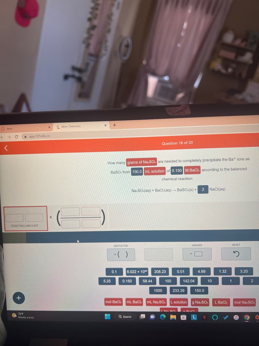 Aktiv
<
STARTING AMOUNT
+
app.101edu.co
X
72°F
Mostly sunny
X
Aktiv Chemistry
X
How many grams of Na.SO. are needed to completely precipitate the Ba²+ ions as
BaSO. from 150.0 mL solution of 0.150 M BaCl, according to the balanced
chemical reaction:
Na:SO (aq) + BaCl:(aq) → BaSO4(s) + 2 NaCl(aq)
5.25
ADD FACTOR
X
0.1
6.022 x 1023
0.150
Question 18 of 20
58.44
Q Search
208.23
1000
100
0.01
233.39
No on
ANSWER
142.04
mol BaCl₂ mL BaCl mL Na:SO. L solution g Na:SO
4.69
150.0
RACI
LN
10
1.32
L BaCl₂
1
RESET
2
3.20
2
mol Na:SO4
O