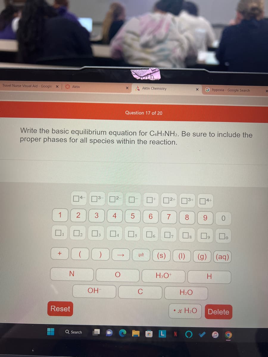 Travel Nurse Visual Aid - Google X
1
+
Aktiv
N
Reset
Write the basic equilibrium equation for C6H5NH2. Be sure to include the
proper phases for all species within the reaction.
4
3-
Q Search
3
9
OH-
2-
2 3 4 5 6
X
→
Aktiv Chemistry
O
Question 17 of 20
C
6
2+
7
17
H3O+
3+
(1)
X
18
8 9
H₂O
G hypoxia - Google Search
• x H₂O
14+
0
(g) (aq)
H
Delete
X