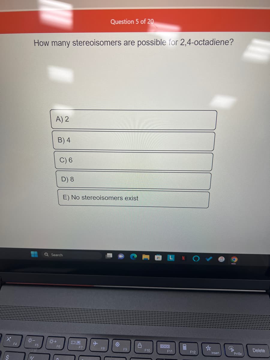 x
F4
How many stereoisomers are possible for 2,4-octadiene?
---
%
F5
A) 2
B) 4
0+
C) 6
Q Search
D) 8
F6
E) No stereoisomers exist
09
Question 5 of 20
F7
F8
F9
8
F10
DOO
LN
F11
H
F12
Insert
PrtSc
Delete