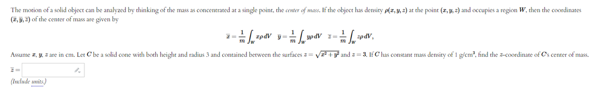 The motion of a solid object can be analyzed by thinking of the mass as concentrated at a single point, the center of mass. If the object has density p(x, y, z) at the point (x, y, z) and occupies a region W, then the coordinates
(T, y, z) of the center of mass are given by
1
1
=-=-=[pdv-dvx-dv
I=
y=
updV
Z
zpdV,
m
Im Jw
m w
Assume x, y, z are in cm. Let C' be a solid cone with both height and radius 3 and contained between the surfaces z = √² + y² and z=3. If C has constant mass density of 1 g/cm³, find the z-coordinate of C's center of mass.
Z=
(Include units.)