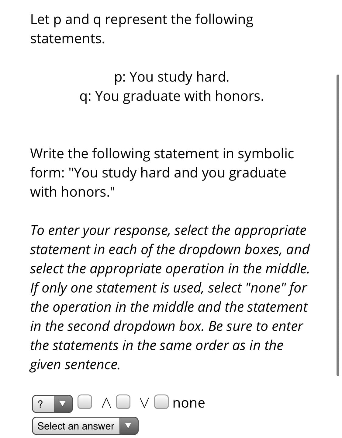 Let p and q represent the following
statements.
p: You study hard.
q: You graduate with honors.
Write the following statement in symbolic
form: "You study hard and you graduate
with honors."
To enter your response, select the appropriate
statement in each of the dropdown boxes, and
select the appropriate operation in the middle.
If only one statement is used, select "none" for
the operation in the middle and the statement
in the second dropdown box. Be sure to enter
the statements in the same order as in the
given sentence.
?
AO VOnone
Select an answer
