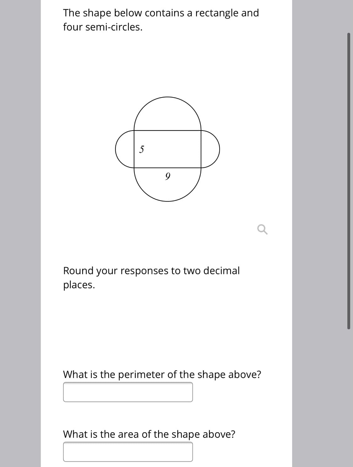 The shape below contains a rectangle and
four semi-circles.
5
Round your responses to two decimal
places.
What is the perimeter of the shape above?
What is the area of the shape above?
