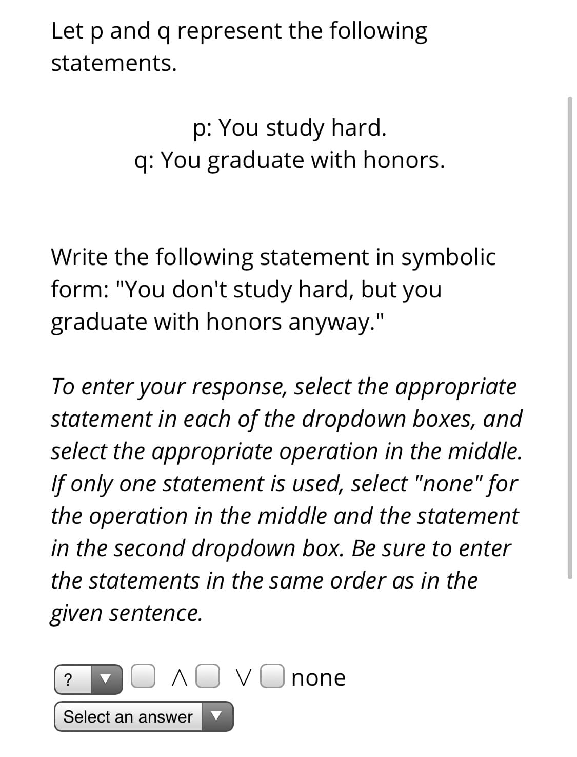 Let p and q represent the following
statements.
p: You study hard.
q: You graduate with honors.
Write the following statement in symbolic
form: "You don't study hard, but you
graduate with honors anyway."
To enter your response, select the appropriate
statement in each of the dropdown boxes, and
select the appropriate operation in the middle.
If only one statement is used, select "none" for
the operation in the middle and the statement
in the second dropdown box. Be sure to enter
the statements in the same order as in the
given sentence.
?
V
none
Select an answer
