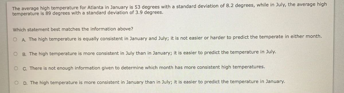 The average high temperature for Atlanta in January is 53 degrees with a standard deviation of 8.2 degrees, while in July, the average high
temperature is 89 degrees with a standard deviation of 3.9 degrees.
Which statement best matches the information above?
O A The high temperature is equally consistent in January and July; it is not easier or harder to predict the temperate in either month.
O B. The high temperature is more consistent in July than in January; it is easier to predict the temperature in July.
O C. There is not enough information given to determine which month has more consistent high temperatures.
O D. The high temperature is more consistent in January than in July; it is easier to predict the temperature in January.
