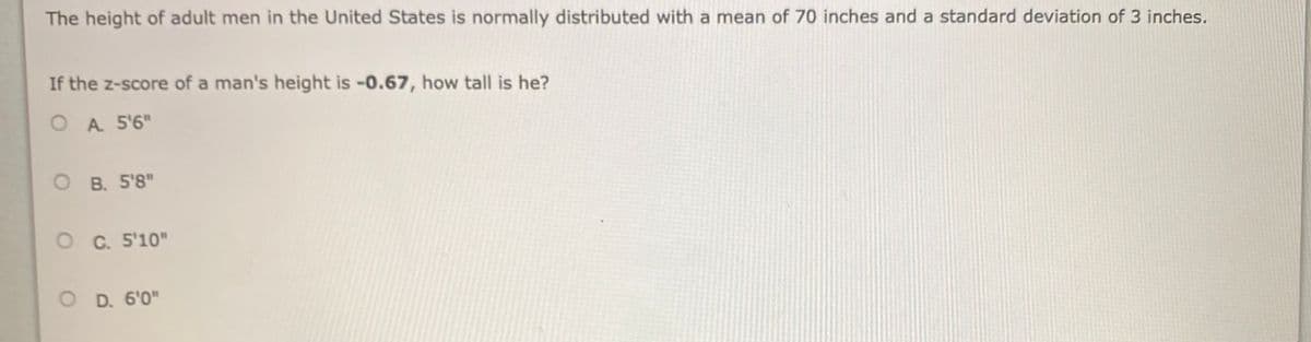 The height of adult men in the United States is normally distributed with a mean of 70 inches and a standard deviation of 3 inches.
If the z-score of a man's height is -0.67, how tall is he?
O A 5'6"
O B. 5'8"
O C. 5'10"
O D. 6'0"
