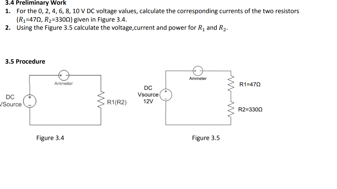 3.4 Preliminary Work
1. For the 0, 2, 4, 6, 8, 10 V DC voltage values, calculate the corresponding currents of the two resistors
(R1=47Q, R2=3300) given in Figure 3.4.
2. Using the Figure 3.5 calculate the voltage,current and power for R1 and R2.
3.5 Procedure
Ammeter
Ammeter
R1=470
DC
Vsource (
DC
Source
R1(R2)
12V
R2=3300
Figure 3.4
Figure 3.5
