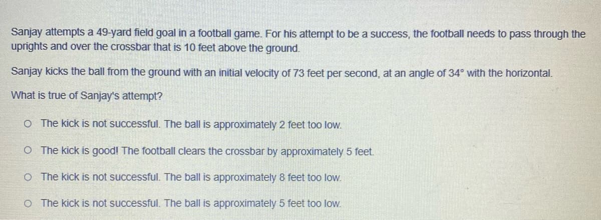 Sanjay attempts a 49-yard field goal in a football game. For his attempt to be a success, the football needs to pass through the
uprights and over the crossbar that is 10 feet above the ground.
Sanjay kicks the ball from the ground with an initial velocity of 73 feet per second, at an angle of 34° with the horizontal.
What is true of Sanjay's attempt?
O The kick is not successful. The ball is approximately 2 feet too low.
O The kick is good! The football clears the crossbar by approximately 5 feet.
O
The kick is not successful. The ball is approximately 8 feet too low.
O The kick is not successful. The ball is approximately 5 feet too low.