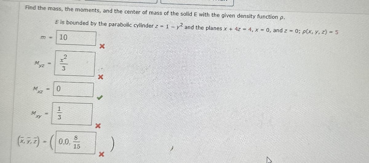 Find the mass, the moments, and the center of mass of the solid E with the given density function p.
m =
E is bounded by the parabolic cylinder z = 1 -y and the planes x + 4z = 4, x = 0, and z = 0; p(x, y, z) = 5
10
M.
yz
23
x
M
=
0
x
MxY
1
13
3
(x,y,z)-(0.0,
=
8
8
15
X
)
x