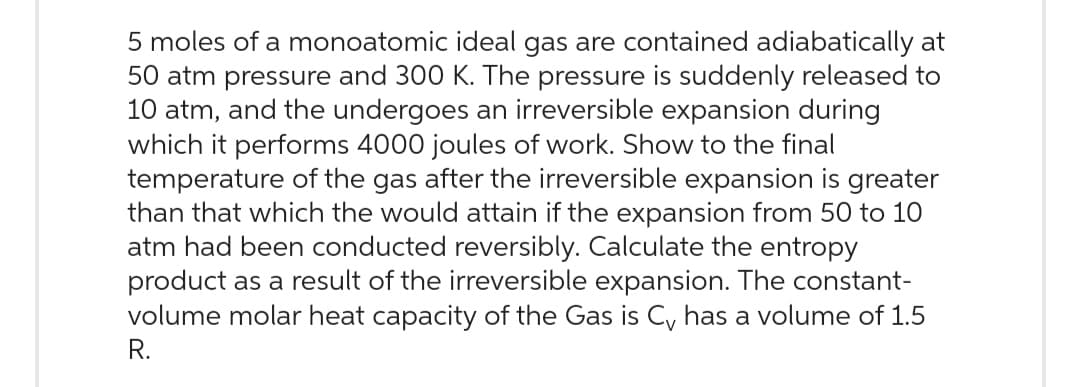 5 moles of a monoatomic ideal gas are contained adiabatically at
50 atm pressure and 300 K. The pressure is suddenly released to
10 atm, and the undergoes an irreversible expansion during
which it performs 4000 joules of work. Show to the final
temperature of the gas after the irreversible expansion is greater
than that which the would attain if the expansion from 50 to 10
atm had been conducted reversibly. Calculate the entropy
product as a result of the irreversible expansion. The constant-
volume molar heat capacity of the Gas is Cy has a volume of 1.5
R.