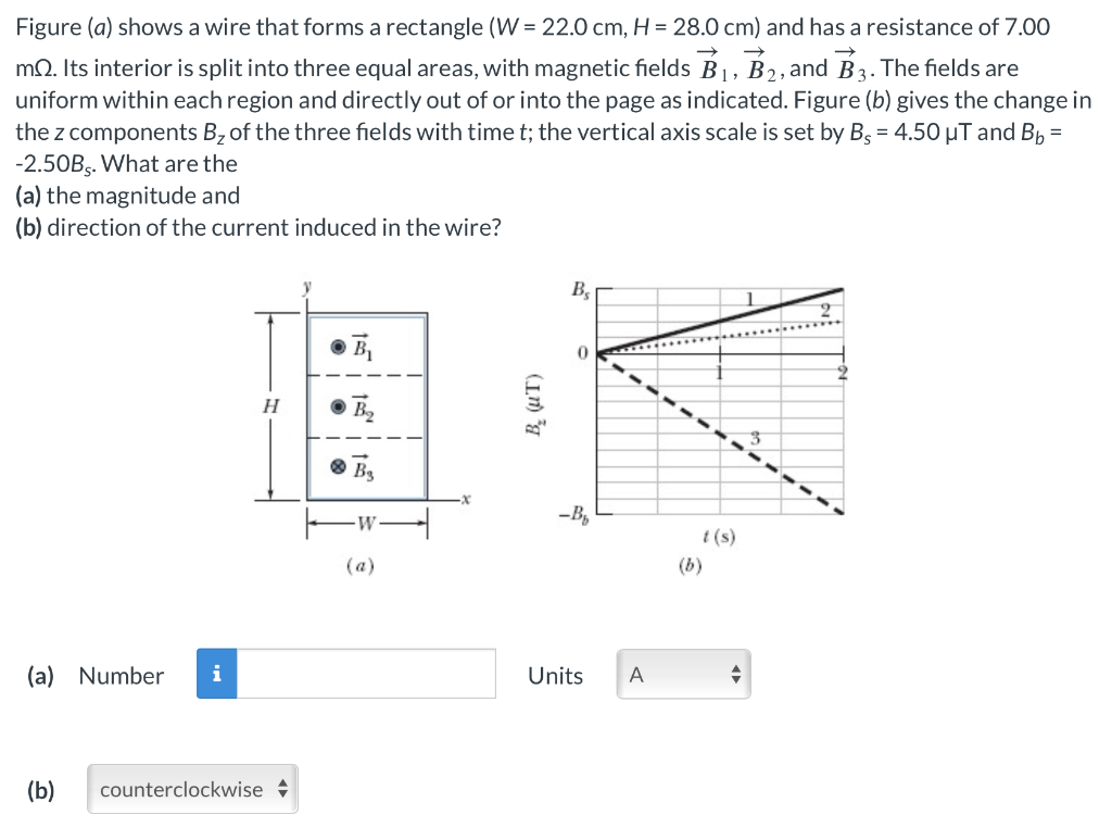 Figure (a) shows a wire that forms a rectangle (W = 22.0 cm, H = 28.0 cm) and has a resistance of 7.00
→
→>
mQQ. Its interior is split into three equal areas, with magnetic fields B1, B2, and B3. The fields are
uniform within each region and directly out of or into the page as indicated. Figure (b) gives the change in
the z components B₂ of the three fields with time t; the vertical axis scale is set by B = 4.50 μT and B₁ =
-2.50Bs. What are the
(a) the magnitude and
(b) direction of the current induced in the wire?
(a) Number i
(b) counterclockwise
B₁
H
Ва
B₂ (UT)
-B₁₂
(a)
Bs
Units
A
t(s)
(b)