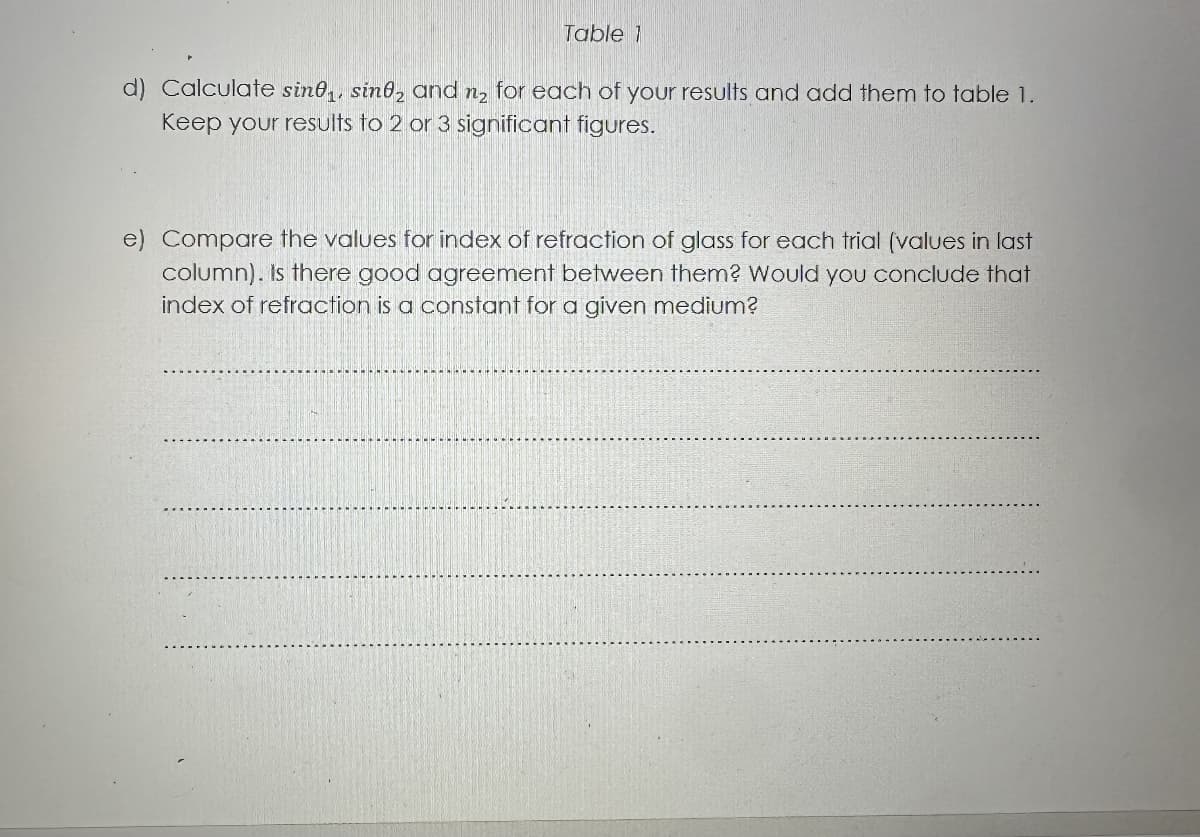 Table 1
d) Calculate sine, sine and n₂ for each of your results and add them to table 1.
Keep your results to 2 or 3 significant figures.
e) Compare the values for index of refraction of glass for each trial (values in last
column). Is there good agreement between them? Would you conclude that
index of refraction is a constant for a given medium?
