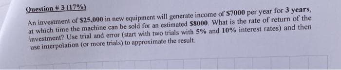 Question #3 (17%)
An investment of $25,000 in new equipment will generate income of $7000 per year for 3 years,
at which time the machine can be sold for an estimated $8000. What is the rate of return of the
investment? Use trial and error (start with two trials with 5% and 10% interest rates) and then
use interpolation (or more trials) to approximate the result.