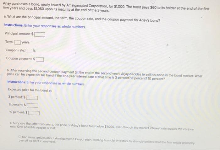 Arjay purchases a bond, newly issued by Amalgamated Corporation, for $1,000. The bond pays $60 to its holder at the end of the first
few years and pays $1,060 upon its maturity at the end of the 3 years.
a. What are the principal amount, the term, the coupon rate, and the coupon payment for Arjay's bond?
Instructions: Enter your responses as whole numbers.
Principal amount: $
Term:years
Coupon rate |
Coupon payment $[
b. After receiving the second coupon payment (at the end of the second year), Arjay decides to sell his bond in the bond market. What
price can he expect for his bond if the one-year interest rate at that time is 3 percent? 8 percent? 10 percent?
Instructions: Enter your responses as whaole numbers.
Expected price for the bond at
3 percent: $
8 percent: $
10 percent: $
c. Suppose that after two years, the price of Arjay's bond fals below $1.000, even though the market interest rate equals the coupon
rate. One possible reason is that
O bad news arrives about Amalgamated Corporation, leading financial investors to strongly believe that the fiem would prompty
pay off its debt in one year
