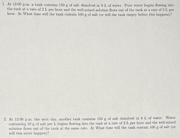 1. At 12:00 p.m. a tank contains 150 g of salt dissolved in 8 L of water. Pure water begins flowing into
the tank at a rate of 2 L per hour and the well-mixed solution flows out of the tank at a rate of 3 L per
hour. At What time will the tank contain 100 g of salt (or will the tank empty before this happens)?
2. At 12:00 p.m. the next day, another tank contains 150 g of salt dissolved in 8 L of water. Water
containing 10 g of salt per L begins flowing into the tank at a rate of 2 L per hour and the well-mixed
solution flows out of the tank at the same rate. At What time will the tank contain 100 g of salt (or
will this never happen)?
