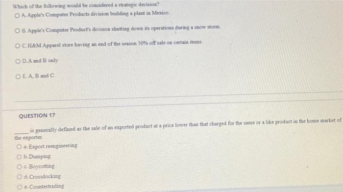 Which of the following would be considered a strategic decision?
OA Apple's Computer Products division building a plant in Mexico.
OB Apple's Computer Product's division shutting down its operations during a snow storm
OC. H&M Apparel store having an end of the season 50% off sale on certain items.
OD. A and B only
OE. A, B and C
QUESTION 17
is generally defined as the sale of an exported product at a price lower than that charged for the same or a like product in the home market of
the exporter.
O a. Export reengineering
O b.Dumping
OC Boycotting
Od.Crossdocking
Oe. Countertrading