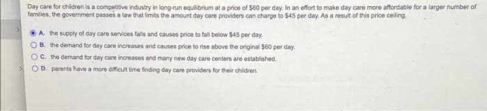 Day care for children is a competitive industry in long-run equilibrium at a price of $60 per day, in an effort to make day care more affordable for a larger number of
families, the government passes a law that limits the amount day care providers can charge to $45 per day. As a result of this price ceiling.
A. the supply of day care services falls and causes price to fall below $45 per day.
B. the demand for day care increases and causes price to rise above the original $60 per day.
C. the demand for day care increases and many new day care centers are ostablished.
OD. parents have a more difficult time finding day care providers for their children.
:>
