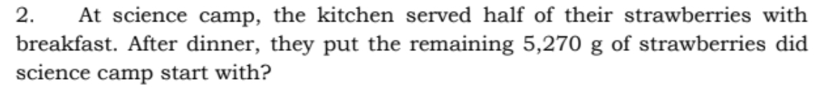 At science camp, the kitchen served half of their strawberries with
breakfast. After dinner, they put the remaining 5,270 g of strawberries did
science camp start with?
2.
