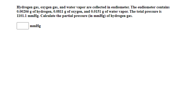 Hydrogen gas, oxygen gas, and water vapor are collected in eudiometer. The eudiometer contains
0.00206 g of hydrogen, 0.0811 g of oxygen, and 0.0151 g of water vapor. The total pressure is
1101.1 mmHg. Calculate the partial pressure (in mmHg) of hydrogen gas.
mmHg
