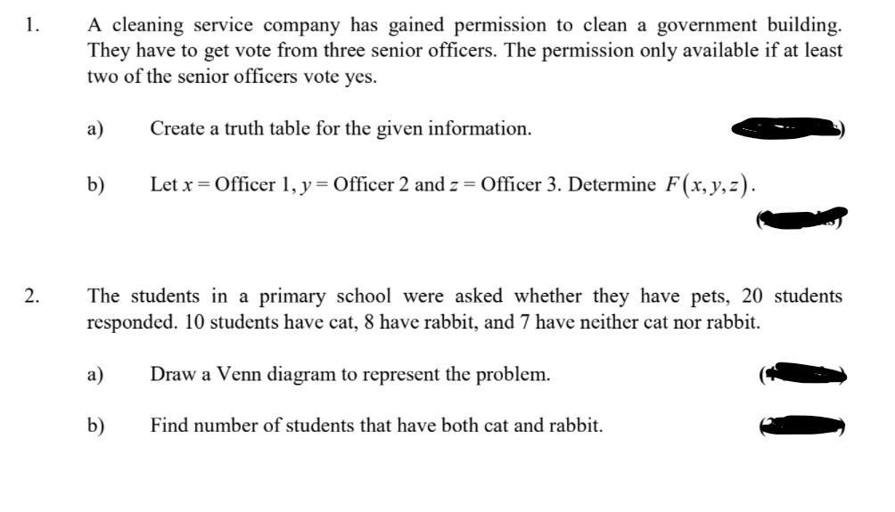 A cleaning service company has gained permission to clean a government building.
They have to get vote from three senior officers. The permission only available if at least
two of the senior officers vote yes.
1.
а)
Create a truth table for the given information.
b)
Let x = Officer 1, y
= Officer 2 and z = Officer 3. Determine F(x,y, z).
2.
The students in a primary school were asked whether they have pets, 20 students
responded. 10 students have cat, 8 have rabbit, and 7 have neither cat nor rabbit.
а)
Draw a Venn diagram to represent the problem.
b)
Find number of students that have both cat and rabbit.
