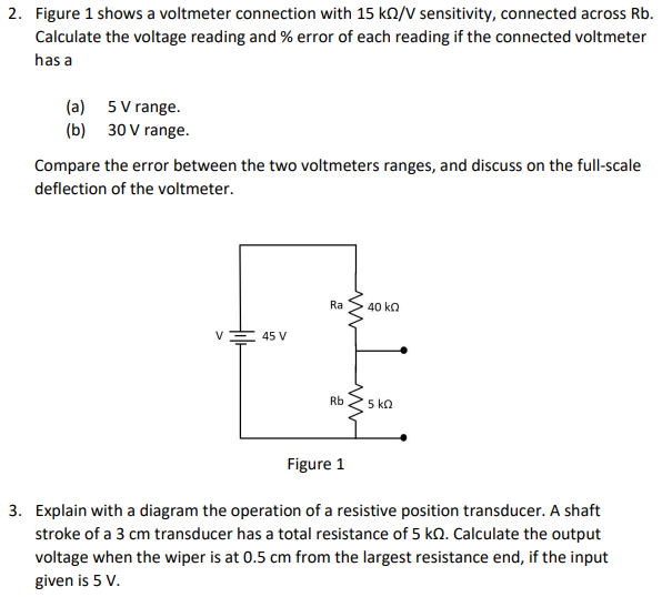 2. Figure 1 shows a voltmeter connection with 15 kO/ sensitivity, connected across Rb.
Calculate the voltage reading and % error of each reading if the connected voltmeter
has a
(a) 5 V range.
(b) 30 V range.
Compare the error between the two voltmeters ranges, and discuss on the full-scale
deflection of the voltmeter.
Ra
40 ka
V
45 V
Rb
5 ko
Figure 1
3. Explain with a diagram the operation of a resistive position transducer. A shaft
stroke of a 3 cm transducer has a total resistance of 5 kN. Calculate the output
voltage when the wiper is at 0.5 cm from the largest resistance end, if the input
given is 5 V.
