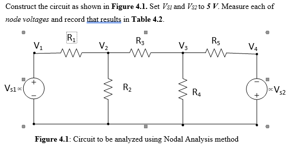 Construct the circuit as shown in Figure 4.1. Set Vsi and Vsz to 5 V. Measure each of
node voltages and record that results in Table 4.2.
R
V1
R3
V3
R5
V4
V2
R2
Vs2
DC
Vs1 D
R4
Figure 4.1: Circuit to be analyzed using Nodal Analysis method
