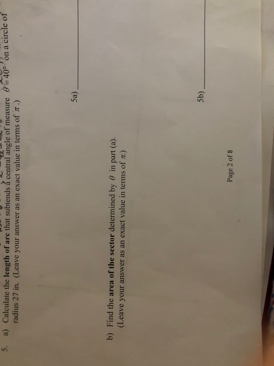 a) Calculate the length of arc that subtends á central angle of measure 0 = 40° on à circle of
radius 27 in. (Leave your answer as an exact value in terms of T.)
5a).
b) Find the area of the sector determined by 0 in part (a).
(Leave your answer as an exact value in terms of T.)
(5).
Page 2 of 8
