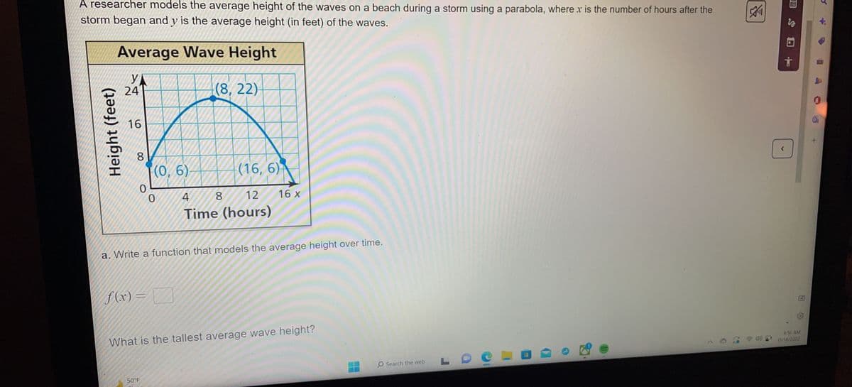 A researcher models the average height of the waves on a beach during a storm using a parabola, where x is the number of hours after the
storm began and y is the average height (in feet) of the waves.
Height (feet)
Average Wave Height
YA
24
(8, 22)-
16
8
0
f(x)=
=
(0, 6)
0
50°F
(16, 6)
a. Write a function that models the average height over time.
4
8
12
Time (hours)
16 X
What is the tallest average wave height?
O Search the web
LO
All
VO
DF
4:56 AM
17/14/2022
0