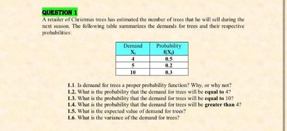 QUESTION 1
A retailer of Christmas trees has estimated the number of trees that he will sell during the
next season. The folowing table summarizes the demands for trees and their respective
probabilities:
Probability
(X)
Demand
4
0,5
5
0.2
10
0,3
1.1. Is demand for trees a proper probability function? Why, or why not?
1.2. What is the probability that the demand for trees will be equal to 4?
1.3. What is the probability that the demand for trees will be equal to 10?
1.4. What is the probability that the demand for trees will be greater than 4?
1.5. What is the expected value of demand for trees?
1.6. What is the variance of the demand for trees?
