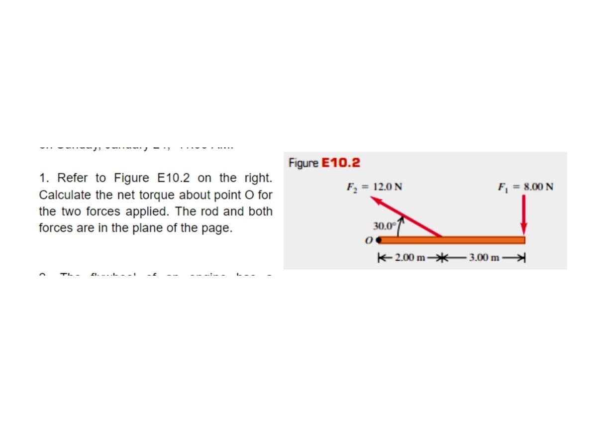 Figure E10.2
1. Refer to Figure E10.2 on the right.
Calculate the net torque about point O for
the two forces applied. The rod and both
forces are in the plane of the page.
F2 = 12.0 N
F, = 8.00 N
30.0°
K2.00 m*
3.00 m
TL -
SI. ...L.
