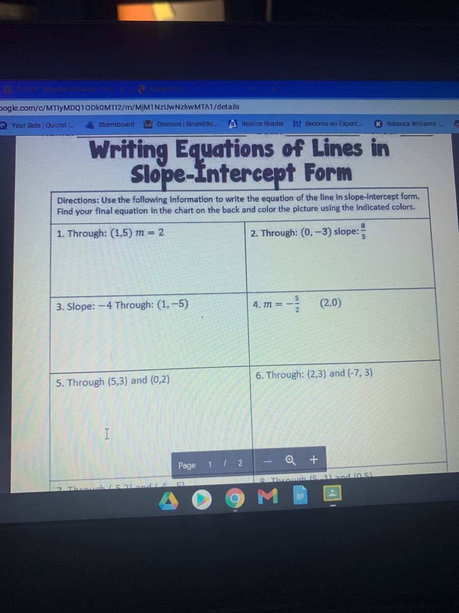 pogle.com/c/MTIYMDQ10DKOMTI2/m/MJM1NZUWNZKWMTA1/details
Your Sets | Quizlet -.
Stormboard
Na Desmos | Scientific.
A Realize Reader
BI Becorme an Expert:.
K Rebecca Williams-
Writing Equations of Lines in
Slope-Intercept Form
Directions: Use the following information to write the equation of the line in slope-intercept form.
Find your final equation in the chart on the back and color the picture using the indicated colors.
1. Through: (1,5) m = 2
2. Through: (0,-3) slope:
3. Slope: -4 Through: (1,-5)
4. т 3
(2,0)
5. Through (5,3) and (0,2)
6. Through: (2,3) and (-7, 3)
Page
1 / 2
Q +
RThrouah (5 1) and 105)
7 Thre
