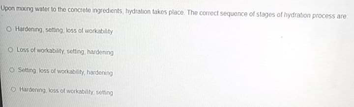 Upon mixxng water to the concrete ingredients, hydration takos place. The correct sequence of stages of hydration process are
O Hardening, setting, loss of workability
O Loss of workability, setting, hardening
O Setting, loss of workability, hardening
O Hardening, loss of workability, setting
