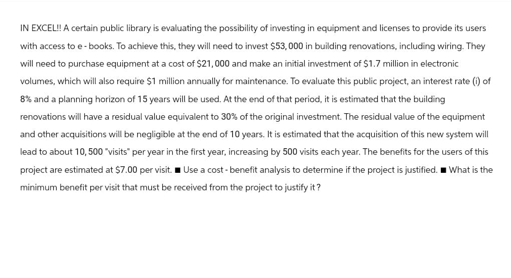 IN EXCEL!! A certain public library is evaluating the possibility of investing in equipment and licenses to provide its users
with access to e-books. To achieve this, they will need to invest $53,000 in building renovations, including wiring. They
will need to purchase equipment at a cost of $21,000 and make an initial investment of $1.7 million in electronic
volumes, which will also require $1 million annually for maintenance. To evaluate this public project, an interest rate (i) of
8% and a planning horizon of 15 years will be used. At the end of that period, it is estimated that the building
renovations will have a residual value equivalent to 30% of the original investment. The residual value of the equipment
and other acquisitions will be negligible at the end of 10 years. It is estimated that the acquisition of this new system will
lead to about 10,500 "visits" per year in the first year, increasing by 500 visits each year. The benefits for the users of this
project are estimated at $7.00 per visit. Use a cost-benefit analysis to determine if the project is justified. What is the
minimum benefit per visit that must be received from the project to justify it?