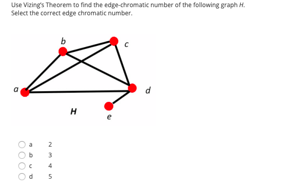 Use Vizing's Theorem to find the edge-chromatic number of the following graph H.
Select the correct edge chromatic number.
b
d
H
a
2
b
3
4
d
OO O
