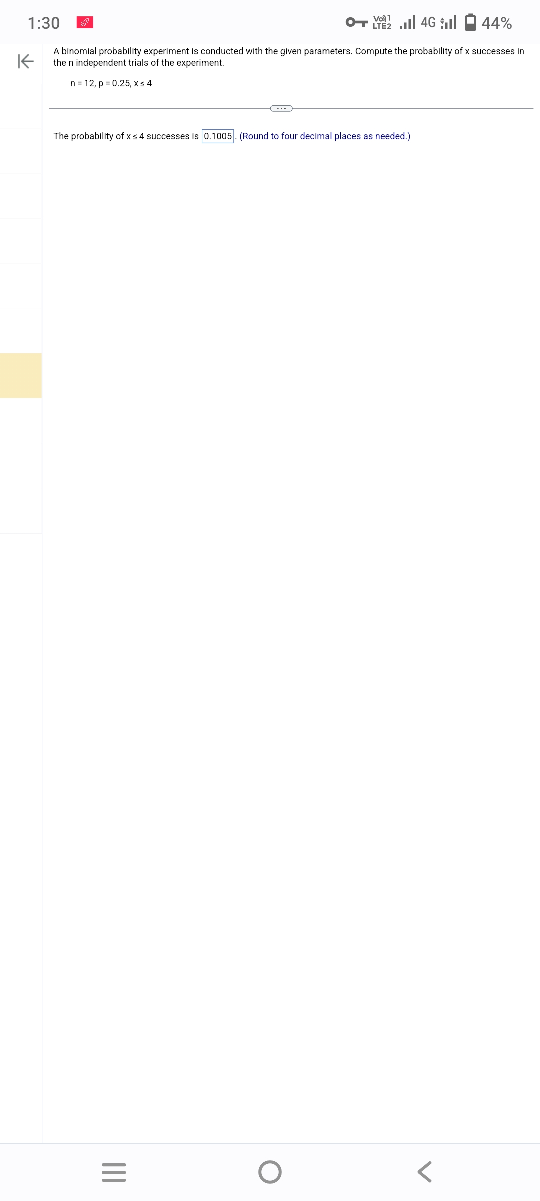 1:30
4G
44%
K
A binomial probability experiment is conducted with the given parameters. Compute the probability of x successes in
the n independent trials of the experiment.
n = 12, p = 0.25, x ≤ 4
The probability of x ≤ 4 successes is 0.1005. (Round to four decimal places as needed.)
|||
Vo) 1
LTE
=
O