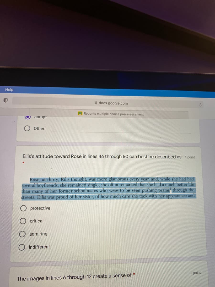 Help
A docs.google.com
A Regents multiple choice pre-assessment
abrupt
Other:
Eilis's attitude toward Rose in lines 46 through 50 can best be described as: 1 point
Rose, at thirty, Eilis thought, was more glamorous every year, and, while she had had
several boyfriends, she remained single; she often remarked that she had a much better life
than many of her former schoolmates who were to be seen pushing prams“ through the
streets. Eilis was proud of her sister, of how much care she took with her appearance and
protective
critical
admiring
indifferent
1 point
The images in lines 6 through 12 create a sense of *
