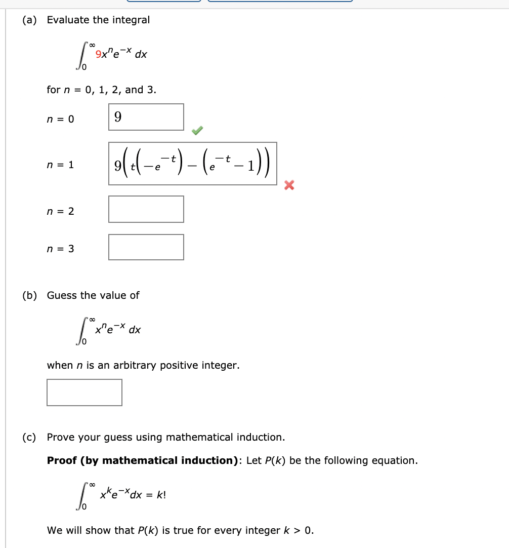 (a) Evaluate the integral
9x"e
dx
for n = 0, 1, 2, and 3.
n = 0
9
n = 1
e
n = 2
n = 3
(b) Guess the value of
x"e
dx
when n is an arbitrary positive integer.
(c) Prove your guess using mathematical induction.
Proof (by mathematical induction): Let P(k) be the following equation.
x*e*dx = k!
xp,
We will show that P(k) is true for every integer k > 0.
