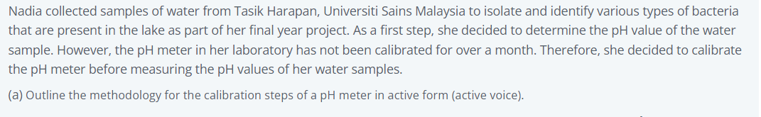 Nadia collected samples of water from Tasik Harapan, Universiti Sains Malaysia to isolate and identify various types of bacteria
that are present in the lake as part of her final year project. As a first step, she decided to determine the pH value of the water
sample. However, the pH meter in her laboratory has not been calibrated for over a month. Therefore, she decided to calibrate
the pH meter before measuring the pH values of her water samples.
(a) Outline the methodology for the calibration steps of a pH meter in active form (active voice).
