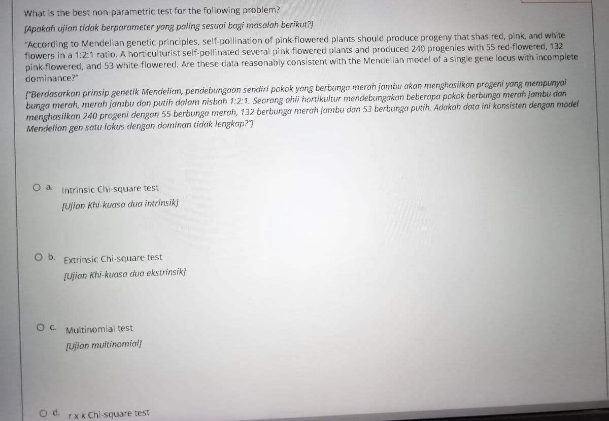 What is the best non-parametric test for the following problem?
[Apakah ujian tidak berparameter yang paling sesuai bagi masalah berikut?)
"According to Mendelian genetic principles, self-pollination of pink-flowered plants should produce progeny that shas red, pink, and white
flowers in a 1:2:1 ratio. A horticulturist self-pollinated several pink-flowered plants and produced 240 progenies with 55 red-flowered, 132
pink-flowered, and 53 white-flowered. Are these data reasonably consistent with the Mendelian model of a single gene locus with incomplete
dominance?"
["Berdasarkan prinsip genetik Mendelian, pendebungaan sendiri pokok yang berbunga merah jambu akan menghasilkan progeni yang mempunyai
bunga merah, merah jambu dan putih dalam nisbah 1:2:1. Seorang ahli hortikultur mendebungakan beberapa pokok berbunga merah jambu dan
menghasilkan 240 progeni dengan 55 berbunga merah, 132 berbunga merah jambu dan 53 berbunga putih. Adakah data ini konsisten dengan model
Mendelian gen satu lokus dengan dominan tidak lengkap?"]
O a.
Intrinsic Chi-square test
[Ujian Khi-kuasa dua intrinsik}
Ob.
O D. Extrinsic Chi-square test
[Ujian Khi-kuasa dua ekstrinsik}
Oc.
O c. Multinomial test
[Ujian muitinomial}
d.
rxk Chi-square test
