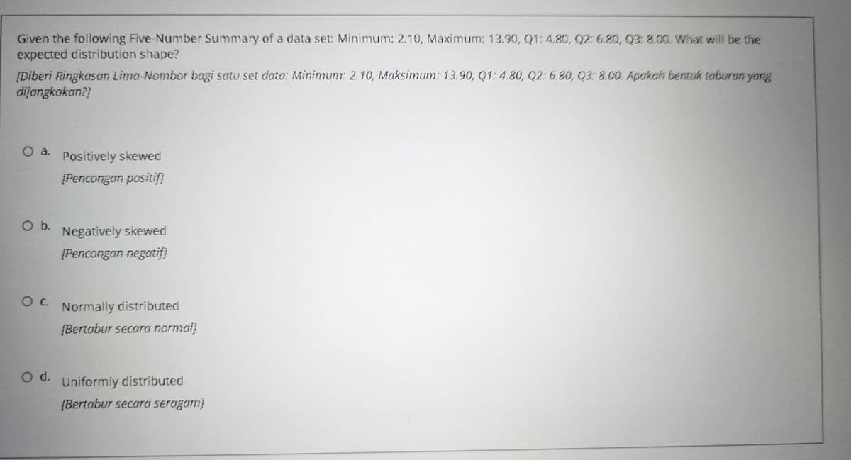 Given the following Five-Number Summary of a data set: Minimum: 2.10, Maximum: 13.90, Q1: 4.80, Q2: 6.80, Q3: 8.00. What will be the
expected distribution shape?
[Diberi Ringkasan Lima-Nombor bagi satu set data: Minimum: 2.10, Maksimum: 13.90, Q1: 4.80, Q2: 6.80, Q3: 8.00. Apakah bentuk taburan yang
dijangkakan?}
O a. Positively skewed
[Pencongan positif}
b.
Negatively skewed
[Pencongan negatif}
Normally distributed
{Bertabur secara normal)
d.
Uniformly distributed
{Bertabur secara seragam}
