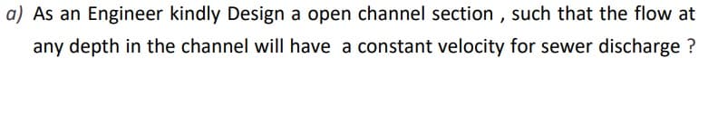 a) As an Engineer kindly Design a open channel section , such that the flow at
any depth in the channel will have a constant velocity for sewer discharge ?
