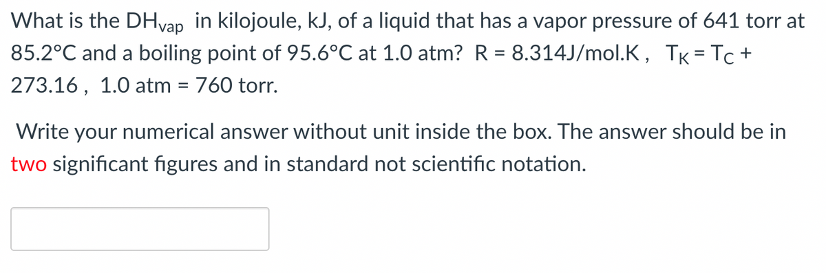 What is the DHvap in kilojoule, kJ, of a liquid that has a vapor pressure of 641 torr at
85.2°C and a boiling point of 95.6°C at 1.0 atm? R= 8.314J/mol.K, TK = Tc+
273.16, 1.0 atm = 760 torr.
Write your numerical answer without unit inside the box. The answer should be in
two significant figures and in standard not scientific notation.